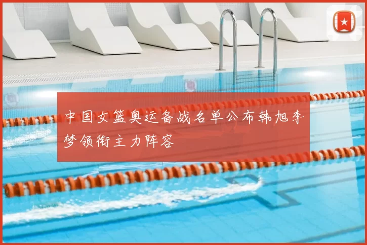 中国女篮奥运备战名单公布韩旭李梦领衔主力阵容