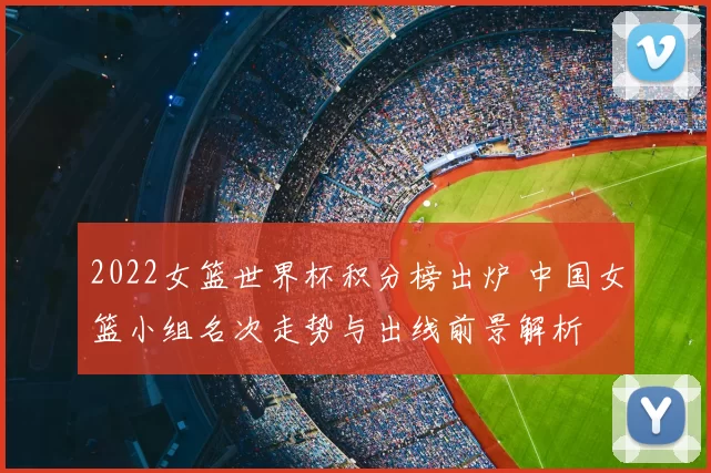 2022女篮世界杯积分榜出炉 中国女篮小组名次走势与出线前景解析