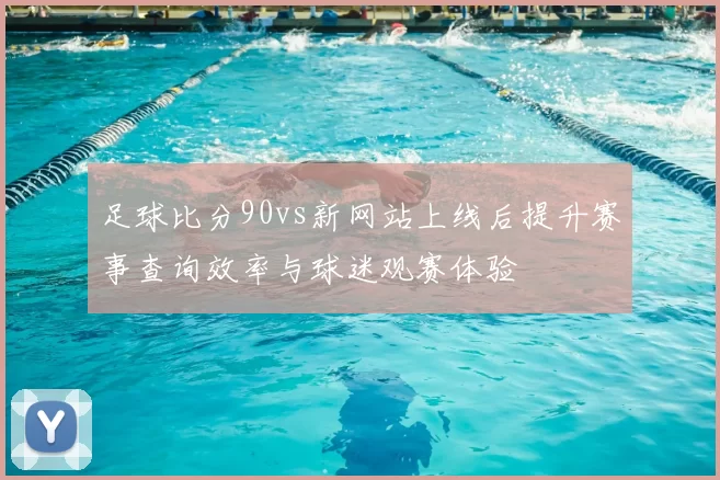 足球比分90vs新网站上线后提升赛事查询效率与球迷观赛体验