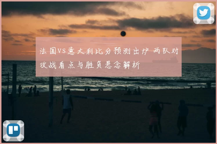 法国vs意大利比分预测出炉 两队对攻战看点与胜负悬念解析