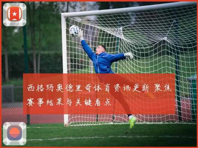 西格玛奥德里奇体育资讯更新 聚焦赛事结果与关键看点
