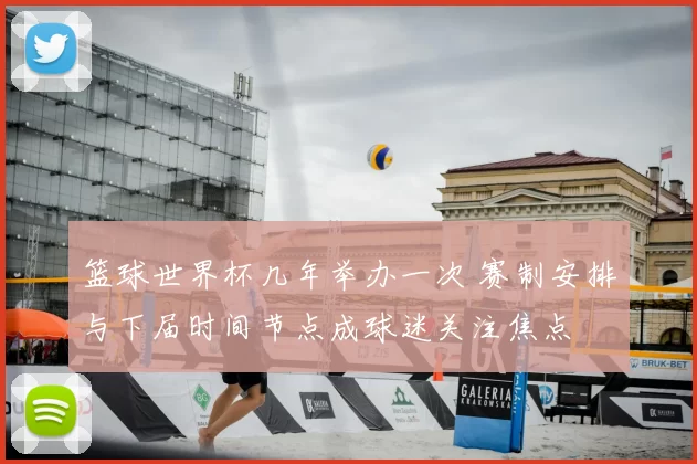 篮球世界杯几年举办一次 赛制安排与下届时间节点成球迷关注焦点