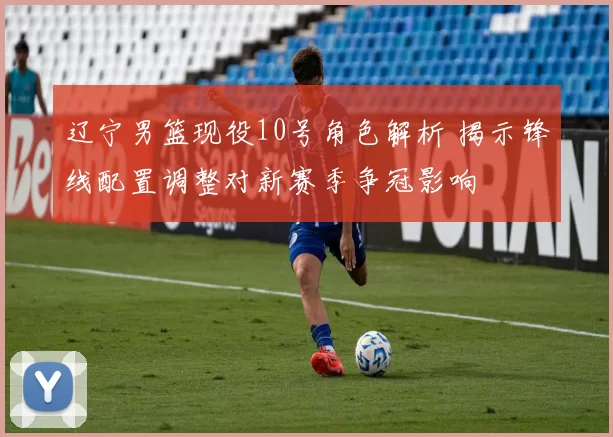 辽宁男篮现役10号角色解析 揭示锋线配置调整对新赛季争冠影响
