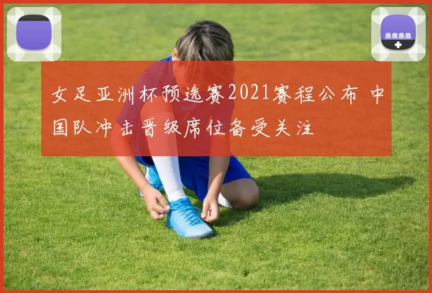 女足亚洲杯预选赛2021赛程公布 中国队冲击晋级席位备受关注