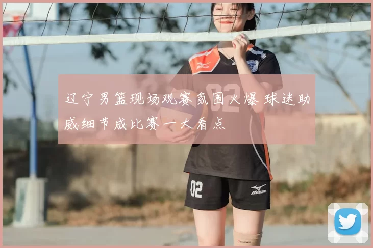 辽宁男篮现场观赛氛围火爆 球迷助威细节成比赛一大看点