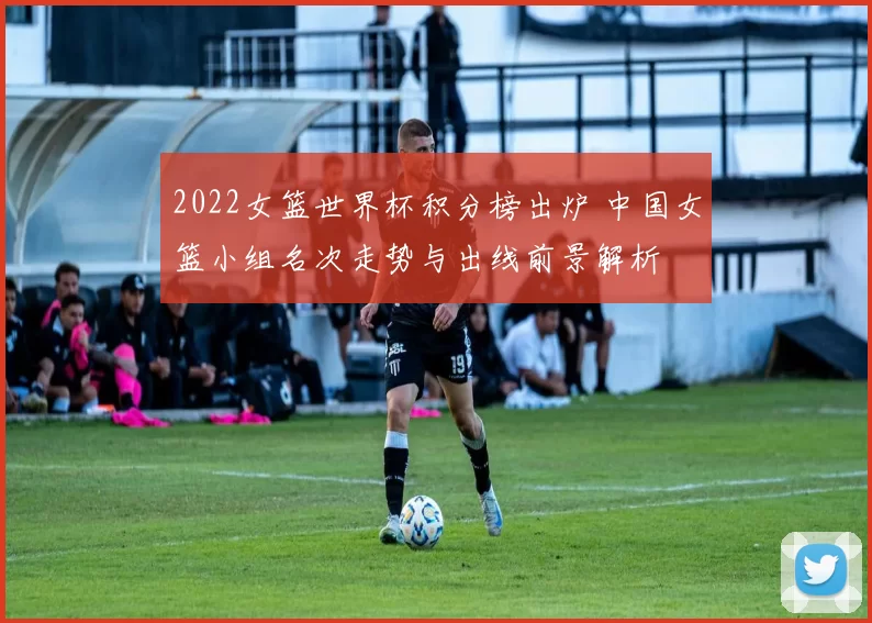 2022女篮世界杯积分榜出炉 中国女篮小组名次走势与出线前景解析