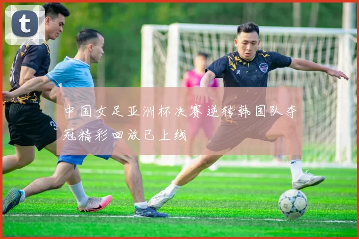 中国女足亚洲杯决赛逆转韩国队夺冠精彩回放已上线