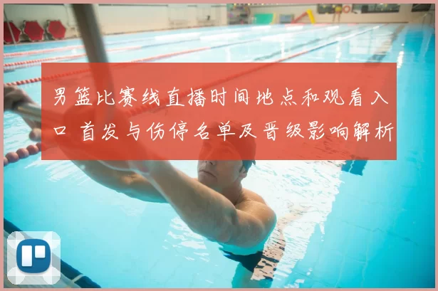 男篮比赛线直播时间地点和观看入口 首发与伤停名单及晋级影响解析
