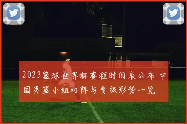2023篮球世界杯赛程时间表公布 中国男篮小组对阵与晋级形势一览