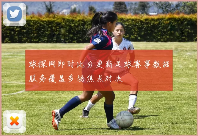 球探网即时比分更新足球赛事数据服务覆盖多场焦点对决