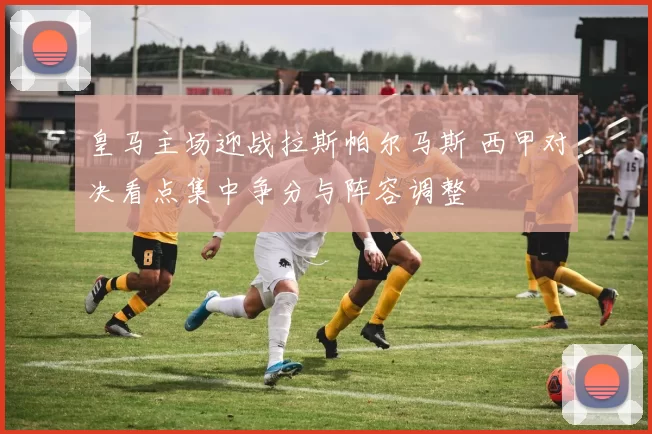 皇马主场迎战拉斯帕尔马斯 西甲对决看点集中争分与阵容调整