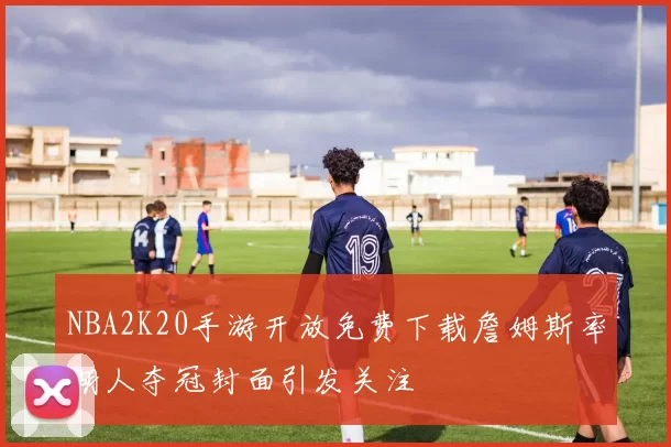 NBA2K20手游开放免费下载詹姆斯率湖人夺冠封面引发关注