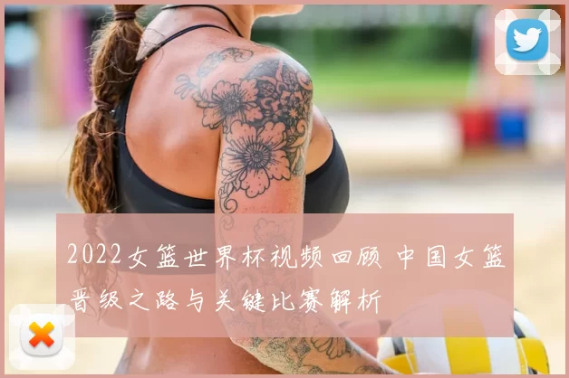2022女篮世界杯视频回顾 中国女篮晋级之路与关键比赛解析