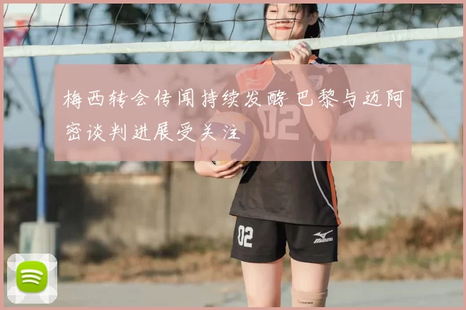 梅西转会传闻持续发酵 巴黎与迈阿密谈判进展受关注