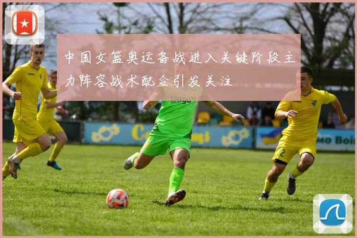 中国女篮奥运备战进入关键阶段主力阵容战术配合引发关注