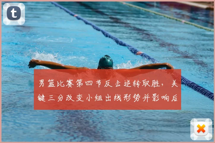 男篮比赛第四节反击逆转取胜，关键三分改变小组出线形势并影响后续赛程