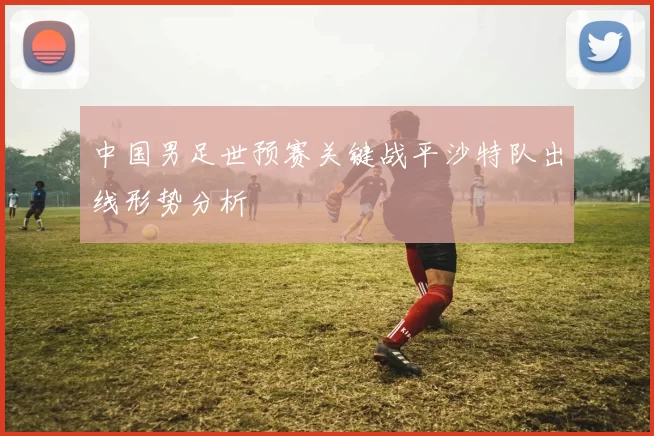 中国男足世预赛关键战平沙特队出线形势分析