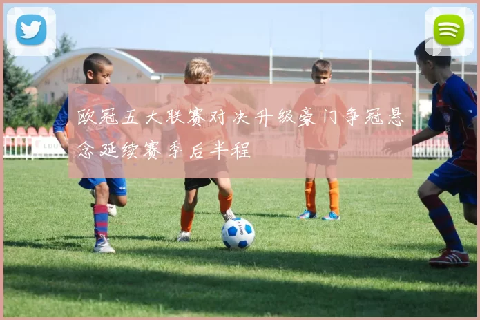 欧冠五大联赛对决升级豪门争冠悬念延续赛季后半程