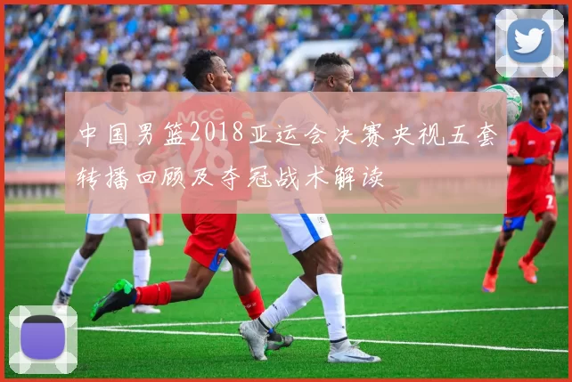 中国男篮2018亚运会决赛央视五套转播回顾及夺冠战术解读
