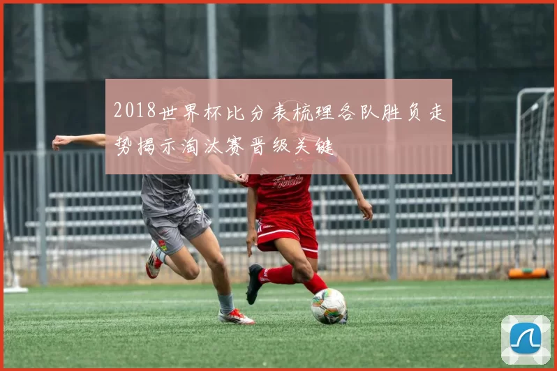 2018世界杯比分表梳理各队胜负走势揭示淘汰赛晋级关键