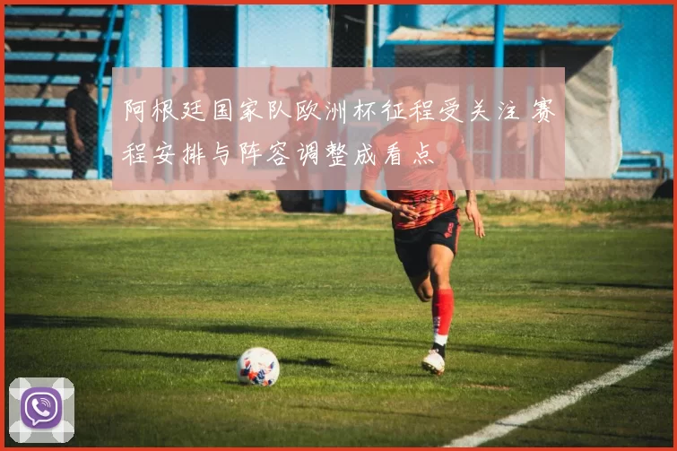 阿根廷国家队欧洲杯征程受关注 赛程安排与阵容调整成看点