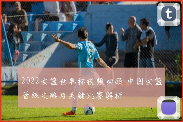 2022女篮世界杯视频回顾 中国女篮晋级之路与关键比赛解析
