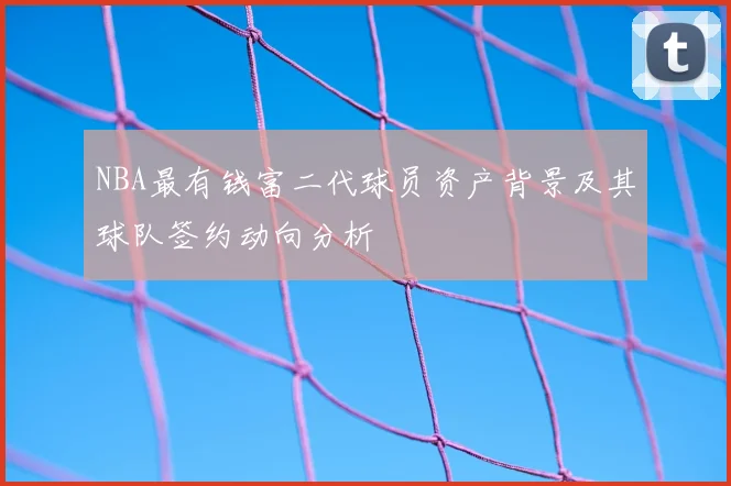 NBA最有钱富二代球员资产背景及其球队签约动向分析