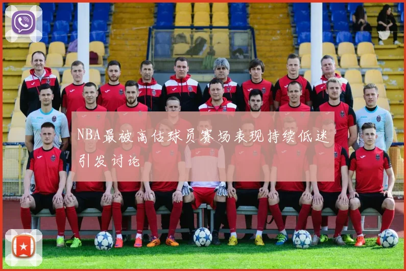NBA最被高估球员赛场表现持续低迷引发讨论