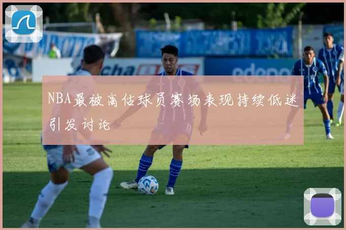 NBA最被高估球员赛场表现持续低迷引发讨论