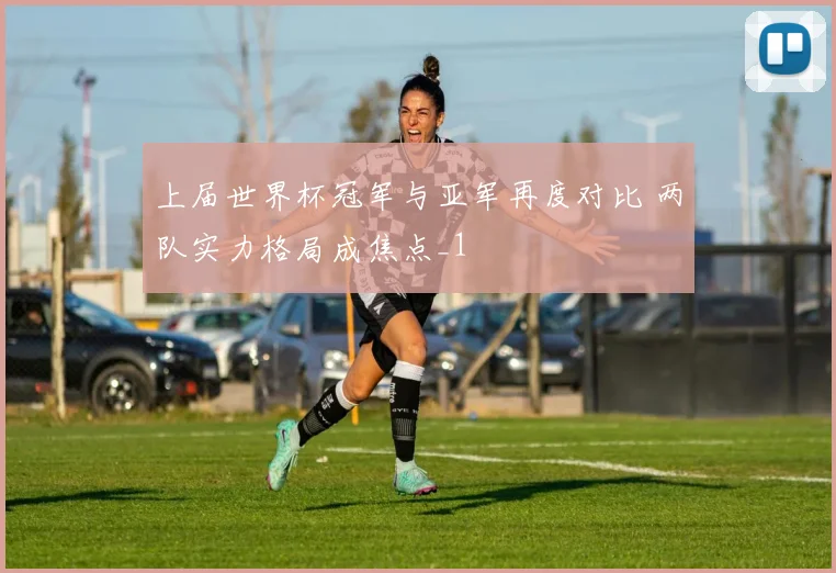 上届世界杯冠军与亚军再度对比 两队实力格局成焦点_1